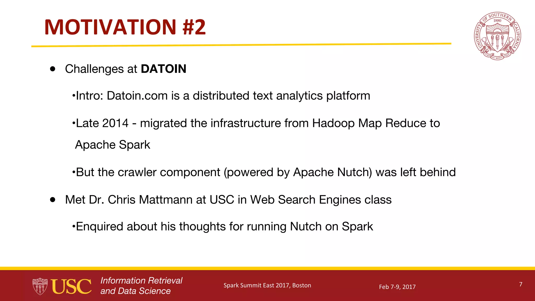 Information Retrieval
and Data Science
MOTIVATION	#2
● Challenges at DATOIN
•Intro: Datoin.com is a distributed text analytics platform
•Late 2014 - migrated the infrastructure from Hadoop Map Reduce to
Apache Spark
•But the crawler component (powered by Apache Nutch) was left behind
● Met Dr. Chris Mattmann at USC in Web Search Engines class
•Enquired about his thoughts for running Nutch on Spark
7Feb	7-9,	2017Spark	Summit	East	2017,	Boston
 