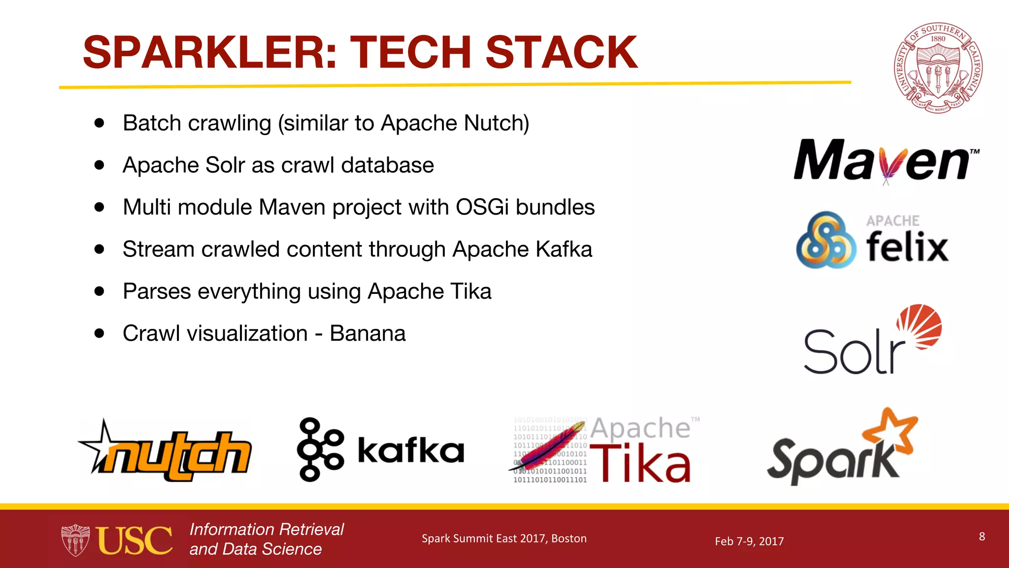 Information Retrieval
and Data Science
SPARKLER: TECH STACK
● Batch crawling (similar to Apache Nutch)
● Apache Solr as crawl database
● Multi module Maven project with OSGi bundles
● Stream crawled content through Apache Kafka
● Parses everything using Apache Tika
● Crawl visualization - Banana
8Feb	7-9,	2017Spark	Summit	East	2017,	Boston
 