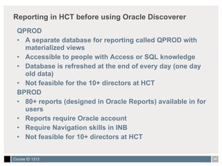 Reporting in HCT before using Oracle Discoverer QPROD A separate database for reporting called QPROD with materialized views  Accessible to people with Access or SQL knowledge Database is refreshed at the end of every day (one day old data) Not feasible for the 10+ directors at HCT BPROD 80+ reports (designed in Oracle Reports) available in for users Reports require Oracle account Require Navigation skills in INB Not feasible for 10+ directors at HCT  