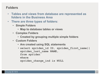 Folders Tables and views from database are represented as folders in the Business Area There are three types of folders: Simple Folders Map to database tables or views Complex Folders Created by grouping multiple simple folders Custom Folders Are created using SQL statements select spriden_id ID, spriden_first_name||spriden_last_name NAME, from spriden where  spriden_change_ind is NULL 