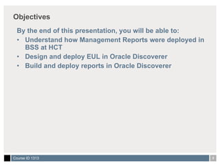 Objectives By the end of this presentation, you will be able to: Understand how Management Reports were deployed in BSS at HCT Design and deploy EUL in Oracle Discoverer Build and deploy reports in Oracle Discoverer 