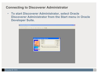 Connecting to Discoverer Administrator To start Discoverer Administrator, select Oracle Discoverer Administrator from the Start menu in Oracle Developer Suite.  