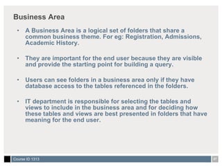 Business Area A Business Area is a logical set of folders that share a common business theme. For eg: Registration, Admissions, Academic History. They are important for the end user because they are visible and provide the starting point for building a query. Users can see folders in a business area only if they have database access to the tables referenced in the folders. IT department is responsible for selecting the tables and views to include in the business area and for deciding how these tables and views are best presented in folders that have meaning for the end user. 
