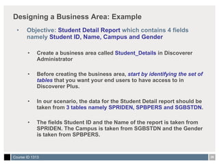 Designing a Business Area: Example Objective:  Student Detail Report  which contains 4 fields namely  Student ID, Name, Campus and Gender Create a business area called  Student_Details  in Discoverer Administrator Before creating the business area,  start by identifying the set of tables  that you want your end users to have access to in Discoverer Plus. In our scenario, the data for the Student Detail report should be taken from  3 tables namely SPRIDEN, SPBPERS and SGBSTDN . The fields Student ID and the Name of the report is taken from SPRIDEN. The Campus is taken from SGBSTDN and the Gender is taken from SPBPERS. 