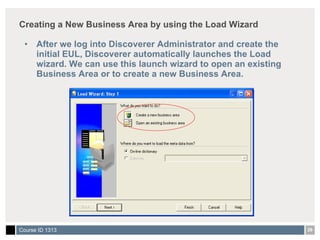 Creating a New Business Area by using the Load Wizard After we log into Discoverer Administrator and create the initial EUL, Discoverer automatically launches the Load wizard. We can use this launch wizard to open an existing Business Area or to create a new Business Area. 