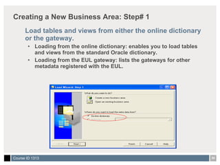 Creating a New Business Area: Step# 1 Load tables and views from either the online dictionary or the gateway. Loading from the online dictionary: enables you to load tables and views from the standard Oracle dictionary. Loading from the EUL gateway: lists the gateways for other metadata registered with the EUL. 