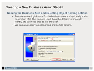 Creating a New Business Area: Step#5 Naming the Business Area and Selecting Object Naming options. Provide a meaningful name for the business area and optionally add a description of it. This name is used throughout Discoverer plus to identify the business area to the end user. We can also specify object naming and sorting options. 