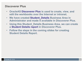 Discoverer Plus OracleAS  Discoverer Plus  is used to create, view, and edit the workbooks over the Internet or intranet. We have created  Student_Details  Business Area in Administrator and made it available in Discoverer Plus. Using this Student_Details Business Area, we can create a  Student Details report  in Discoverer Plus. Follow the steps in the coming slides for creating Student Details Report. 