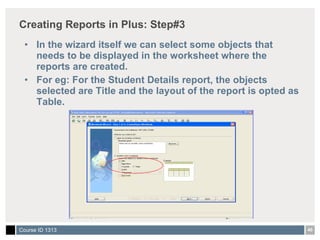 Creating Reports in Plus: Step#3 In the wizard itself we can select some objects that needs to be displayed in the worksheet where the reports are created. For eg: For the Student Details report, the objects selected are Title and the layout of the report is opted as Table.  