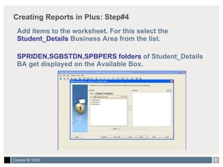 Creating Reports in Plus: Step#4 Add items to the worksheet. For this select the  Student_Details  Business Area from the list. SPRIDEN,SGBSTDN,SPBPERS folders  of Student_Details BA get displayed on the Available Box. 