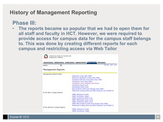 History of Management Reporting Phase III: The reports became so popular that we had to open them for all staff and faculty in HCT. However, we were required to provide access for campus data for the campus staff belongs to. This was done by creating different reports for each campus and restricting access via Web Tailor 