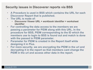 Security issues in Discoverer reports via BSS  A Procedure is used in BSS which contains the URL for each Discoverer Report that is published.  The URL is made of: Discoverer Viewer URL + workbook identifier + worksheet identifier For controlling the data access to the members we are passing a parameter for PIDM along with this URL. In the procedure for BSS, PIDM corresponding to the ID which the members use to login to BSS is found out and match is done with the passed in PIDM parameter. Parameter for PIDM is created in the Report itself while designing it in Plus. For more security, we are encrypting the PIDM in the url and decrypting it in the report so that members cant change the PIDM in the url and access other data in the report. 