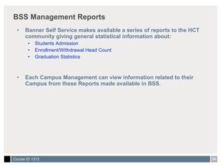 BSS Management Reports Banner Self Service makes available a series of reports to the HCT community giving general statistical information about: Students Admission Enrollment/Withdrawal Head Count Graduation Statistics Each Campus Management can view information related to their Campus from these Reports made available in BSS . 