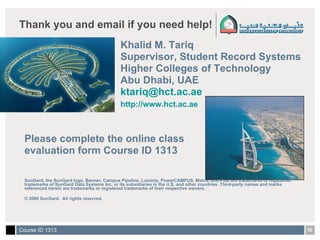 Thank you and email if you need help! Khalid M. Tariq Supervisor, Student Record Systems Higher Colleges of Technology Abu Dhabi, UAE [email_address]   http://www.hct.ac.ae   Please complete the online class  evaluation form Course ID 1313 SunGard, the SunGard logo, Banner, Campus Pipeline, Luminis, PowerCAMPUS, Matrix, and Plus are trademarks or registered trademarks of SunGard Data Systems Inc. or its subsidiaries in the U.S. and other countries. Third-party names and marks referenced herein are trademarks or registered trademarks of their respective owners. © 2006 SunGard.  All rights reserved. 