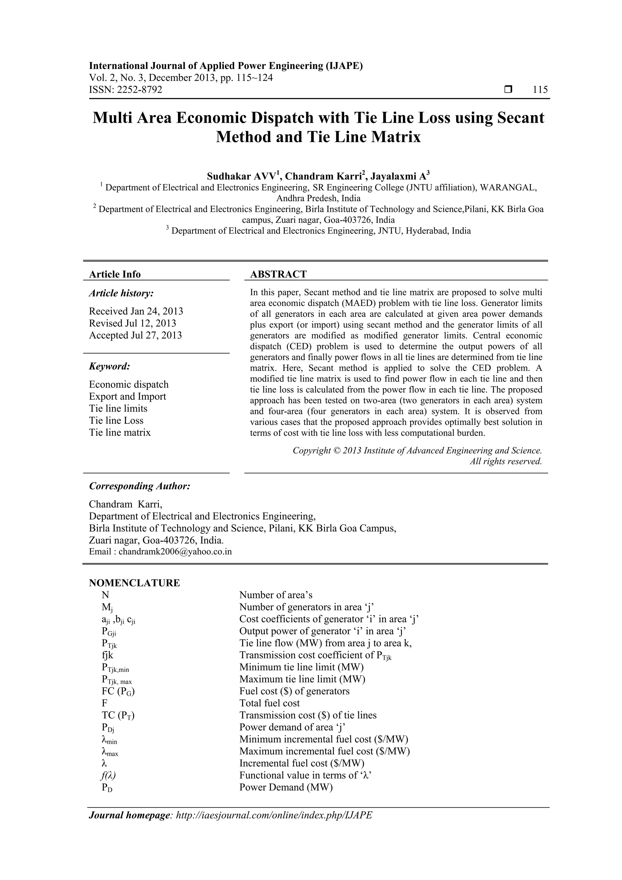 International Journal of Applied Power Engineering (IJAPE)
Vol. 2, No. 3, December 2013, pp. 115~124
ISSN: 2252-8792  115
Journal homepage: http://iaesjournal.com/online/index.php/IJAPE
Multi Area Economic Dispatch with Tie Line Loss using Secant
Method and Tie Line Matrix
Sudhakar AVV1
, Chandram Karri2
, Jayalaxmi A3
1
Department of Electrical and Electronics Engineering, SR Engineering College (JNTU affiliation), WARANGAL,
Andhra Predesh, India
2
Department of Electrical and Electronics Engineering, Birla Institute of Technology and Science,Pilani, KK Birla Goa
campus, Zuari nagar, Goa-403726, India
3
Department of Electrical and Electronics Engineering, JNTU, Hyderabad, India
Article Info ABSTRACT
Article history:
Received Jan 24, 2013
Revised Jul 12, 2013
Accepted Jul 27, 2013
In this paper, Secant method and tie line matrix are proposed to solve multi
area economic dispatch (MAED) problem with tie line loss. Generator limits
of all generators in each area are calculated at given area power demands
plus export (or import) using secant method and the generator limits of all
generators are modified as modified generator limits. Central economic
dispatch (CED) problem is used to determine the output powers of all
generators and finally power flows in all tie lines are determined from tie line
matrix. Here, Secant method is applied to solve the CED problem. A
modified tie line matrix is used to find power flow in each tie line and then
tie line loss is calculated from the power flow in each tie line. The proposed
approach has been tested on two-area (two generators in each area) system
and four-area (four generators in each area) system. It is observed from
various cases that the proposed approach provides optimally best solution in
terms of cost with tie line loss with less computational burden.
Keyword:
Economic dispatch
Export and Import
Tie line limits
Tie line Loss
Tie line matrix
Copyright © 2013 Institute of Advanced Engineering and Science.
All rights reserved.
Corresponding Author:
Chandram Karri,
Department of Electrical and Electronics Engineering,
Birla Institute of Technology and Science, Pilani, KK Birla Goa Campus,
Zuari nagar, Goa-403726, India.
Email : chandramk2006@yahoo.co.in
NOMENCLATURE
N Number of area’s
Mj Number of generators in area ‘j’
aji ,bji cji Cost coefficients of generator ‘i’ in area ‘j’
PGji Output power of generator ‘i’ in area ‘j’
PTjk Tie line flow (MW) from area j to area k,
fjk Transmission cost coefficient of PTjk
PTjk,min Minimum tie line limit (MW)
PTjk, max Maximum tie line limit (MW)
FC (PG) Fuel cost ($) of generators
F Total fuel cost
TC (PT) Transmission cost ($) of tie lines
PDj Power demand of area ‘j’
λmin Minimum incremental fuel cost ($/MW)
λmax Maximum incremental fuel cost ($/MW)
λ Incremental fuel cost ($/MW)
f(λ) Functional value in terms of ‘λ’
PD Power Demand (MW)
 