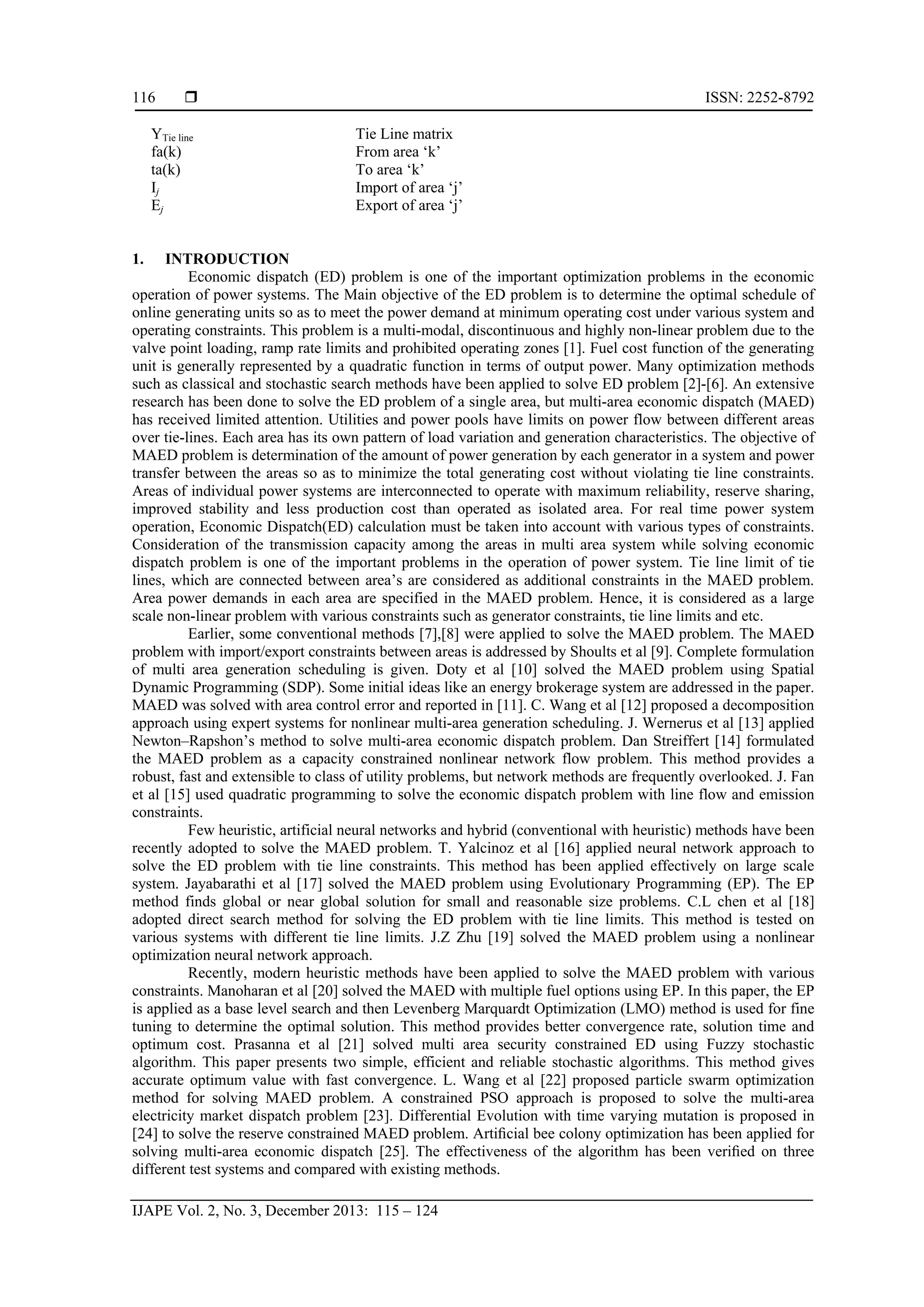  ISSN: 2252-8792
IJAPE Vol. 2, No. 3, December 2013: 115 – 124
116
YTie line Tie Line matrix
fa(k) From area ‘k’
ta(k) To area ‘k’
Ij Import of area ‘j’
Ej Export of area ‘j’
1. INTRODUCTION
Economic dispatch (ED) problem is one of the important optimization problems in the economic
operation of power systems. The Main objective of the ED problem is to determine the optimal schedule of
online generating units so as to meet the power demand at minimum operating cost under various system and
operating constraints. This problem is a multi-modal, discontinuous and highly non-linear problem due to the
valve point loading, ramp rate limits and prohibited operating zones [1]. Fuel cost function of the generating
unit is generally represented by a quadratic function in terms of output power. Many optimization methods
such as classical and stochastic search methods have been applied to solve ED problem [2]-[6]. An extensive
research has been done to solve the ED problem of a single area, but multi-area economic dispatch (MAED)
has received limited attention. Utilities and power pools have limits on power flow between different areas
over tie-lines. Each area has its own pattern of load variation and generation characteristics. The objective of
MAED problem is determination of the amount of power generation by each generator in a system and power
transfer between the areas so as to minimize the total generating cost without violating tie line constraints.
Areas of individual power systems are interconnected to operate with maximum reliability, reserve sharing,
improved stability and less production cost than operated as isolated area. For real time power system
operation, Economic Dispatch(ED) calculation must be taken into account with various types of constraints.
Consideration of the transmission capacity among the areas in multi area system while solving economic
dispatch problem is one of the important problems in the operation of power system. Tie line limit of tie
lines, which are connected between area’s are considered as additional constraints in the MAED problem.
Area power demands in each area are specified in the MAED problem. Hence, it is considered as a large
scale non-linear problem with various constraints such as generator constraints, tie line limits and etc.
Earlier, some conventional methods [7],[8] were applied to solve the MAED problem. The MAED
problem with import/export constraints between areas is addressed by Shoults et al [9]. Complete formulation
of multi area generation scheduling is given. Doty et al [10] solved the MAED problem using Spatial
Dynamic Programming (SDP). Some initial ideas like an energy brokerage system are addressed in the paper.
MAED was solved with area control error and reported in [11]. C. Wang et al [12] proposed a decomposition
approach using expert systems for nonlinear multi-area generation scheduling. J. Wernerus et al [13] applied
Newton–Rapshon’s method to solve multi-area economic dispatch problem. Dan Streiffert [14] formulated
the MAED problem as a capacity constrained nonlinear network flow problem. This method provides a
robust, fast and extensible to class of utility problems, but network methods are frequently overlooked. J. Fan
et al [15] used quadratic programming to solve the economic dispatch problem with line flow and emission
constraints.
Few heuristic, artificial neural networks and hybrid (conventional with heuristic) methods have been
recently adopted to solve the MAED problem. T. Yalcinoz et al [16] applied neural network approach to
solve the ED problem with tie line constraints. This method has been applied effectively on large scale
system. Jayabarathi et al [17] solved the MAED problem using Evolutionary Programming (EP). The EP
method finds global or near global solution for small and reasonable size problems. C.L chen et al [18]
adopted direct search method for solving the ED problem with tie line limits. This method is tested on
various systems with different tie line limits. J.Z Zhu [19] solved the MAED problem using a nonlinear
optimization neural network approach.
Recently, modern heuristic methods have been applied to solve the MAED problem with various
constraints. Manoharan et al [20] solved the MAED with multiple fuel options using EP. In this paper, the EP
is applied as a base level search and then Levenberg Marquardt Optimization (LMO) method is used for fine
tuning to determine the optimal solution. This method provides better convergence rate, solution time and
optimum cost. Prasanna et al [21] solved multi area security constrained ED using Fuzzy stochastic
algorithm. This paper presents two simple, efficient and reliable stochastic algorithms. This method gives
accurate optimum value with fast convergence. L. Wang et al [22] proposed particle swarm optimization
method for solving MAED problem. A constrained PSO approach is proposed to solve the multi-area
electricity market dispatch problem [23]. Differential Evolution with time varying mutation is proposed in
[24] to solve the reserve constrained MAED problem. Artiﬁcial bee colony optimization has been applied for
solving multi-area economic dispatch [25]. The effectiveness of the algorithm has been veriﬁed on three
different test systems and compared with existing methods.
 