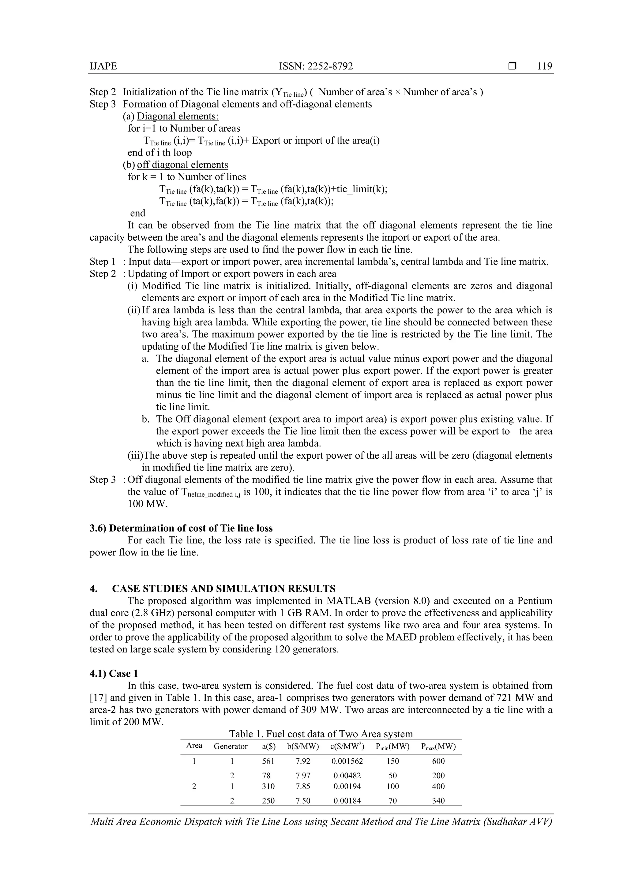 IJAPE ISSN: 2252-8792 
Multi Area Economic Dispatch with Tie Line Loss using Secant Method and Tie Line Matrix (Sudhakar AVV)
119
Step 2 Initialization of the Tie line matrix (YTie line) ( Number of area’s × Number of area’s )
Step 3 Formation of Diagonal elements and off-diagonal elements
(a) Diagonal elements:
for i=1 to Number of areas
TTie line (i,i)= TTie line (i,i)+ Export or import of the area(i)
end of i th loop
(b) off diagonal elements
for k = 1 to Number of lines
TTie line (fa(k),ta(k)) = TTie line (fa(k),ta(k))+tie_limit(k);
TTie line (ta(k),fa(k)) = TTie line (fa(k),ta(k));
end
It can be observed from the Tie line matrix that the off diagonal elements represent the tie line
capacity between the area’s and the diagonal elements represents the import or export of the area.
The following steps are used to find the power flow in each tie line.
Step 1 : Input data—export or import power, area incremental lambda’s, central lambda and Tie line matrix.
Step 2 : Updating of Import or export powers in each area
(i) Modified Tie line matrix is initialized. Initially, off-diagonal elements are zeros and diagonal
elements are export or import of each area in the Modified Tie line matrix.
(ii)If area lambda is less than the central lambda, that area exports the power to the area which is
having high area lambda. While exporting the power, tie line should be connected between these
two area’s. The maximum power exported by the tie line is restricted by the Tie line limit. The
updating of the Modified Tie line matrix is given below.
a. The diagonal element of the export area is actual value minus export power and the diagonal
element of the import area is actual power plus export power. If the export power is greater
than the tie line limit, then the diagonal element of export area is replaced as export power
minus tie line limit and the diagonal element of import area is replaced as actual power plus
tie line limit.
b. The Off diagonal element (export area to import area) is export power plus existing value. If
the export power exceeds the Tie line limit then the excess power will be export to the area
which is having next high area lambda.
(iii)The above step is repeated until the export power of the all areas will be zero (diagonal elements
in modified tie line matrix are zero).
Step 3 : Off diagonal elements of the modified tie line matrix give the power flow in each area. Assume that
the value of Ttieline_modified i,j is 100, it indicates that the tie line power flow from area ‘i’ to area ‘j’ is
100 MW.
3.6) Determination of cost of Tie line loss
For each Tie line, the loss rate is specified. The tie line loss is product of loss rate of tie line and
power flow in the tie line.
4. CASE STUDIES AND SIMULATION RESULTS
The proposed algorithm was implemented in MATLAB (version 8.0) and executed on a Pentium
dual core (2.8 GHz) personal computer with 1 GB RAM. In order to prove the effectiveness and applicability
of the proposed method, it has been tested on different test systems like two area and four area systems. In
order to prove the applicability of the proposed algorithm to solve the MAED problem effectively, it has been
tested on large scale system by considering 120 generators.
4.1) Case 1
In this case, two-area system is considered. The fuel cost data of two-area system is obtained from
[17] and given in Table 1. In this case, area-1 comprises two generators with power demand of 721 MW and
area-2 has two generators with power demand of 309 MW. Two areas are interconnected by a tie line with a
limit of 200 MW.
Table 1. Fuel cost data of Two Area system
Area Generator a($) b($/MW) c($/MW2
) Pmin(MW) Pmax(MW)
1 1 561 7.92 0.001562 150 600
2 78 7.97 0.00482 50 200
2 1 310 7.85 0.00194 100 400
2 250 7.50 0.00184 70 340
 