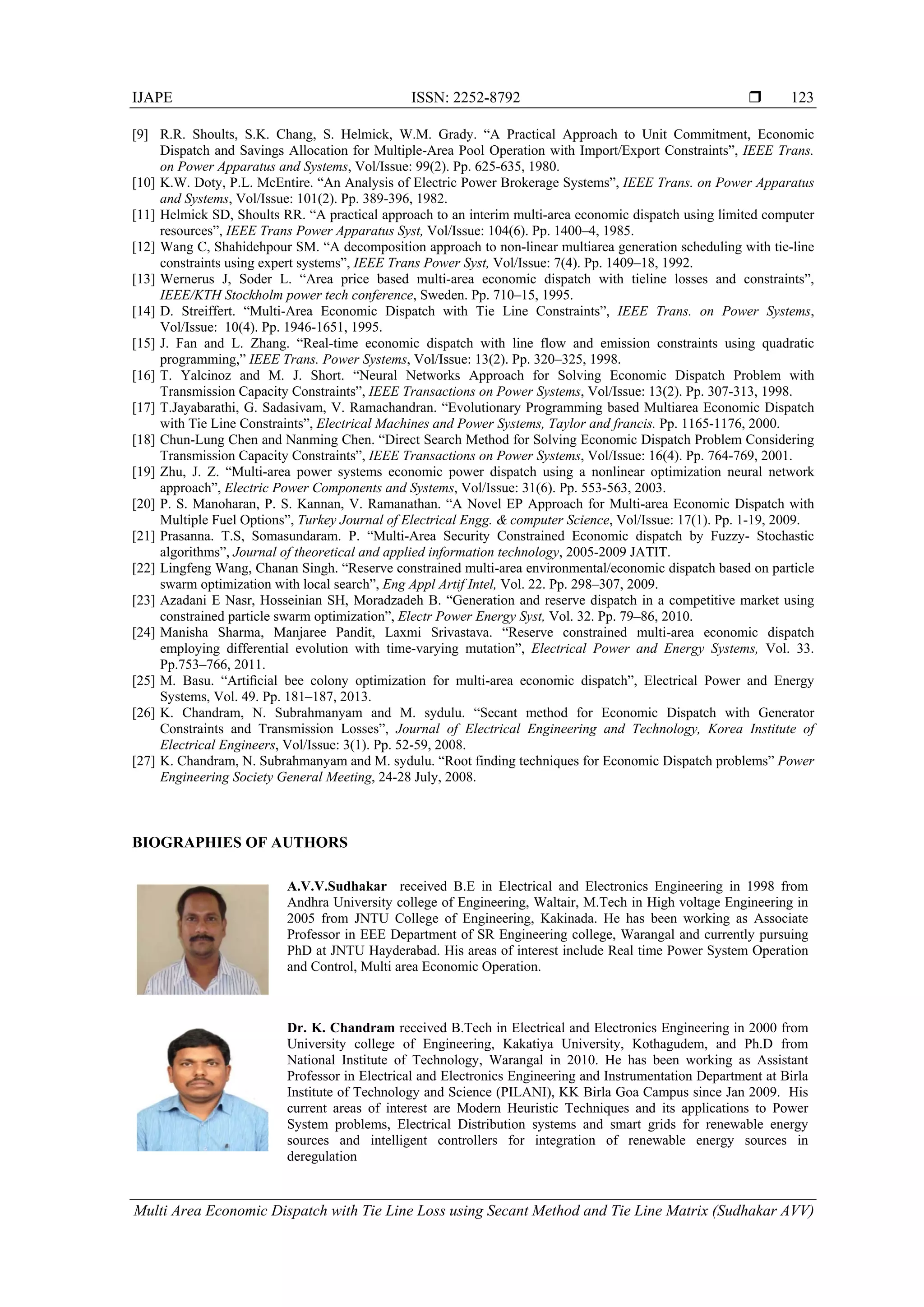 IJAPE ISSN: 2252-8792 
Multi Area Economic Dispatch with Tie Line Loss using Secant Method and Tie Line Matrix (Sudhakar AVV)
123
[9] R.R. Shoults, S.K. Chang, S. Helmick, W.M. Grady. “A Practical Approach to Unit Commitment, Economic
Dispatch and Savings Allocation for Multiple-Area Pool Operation with Import/Export Constraints”, IEEE Trans.
on Power Apparatus and Systems, Vol/Issue: 99(2). Pp. 625-635, 1980.
[10] K.W. Doty, P.L. McEntire. “An Analysis of Electric Power Brokerage Systems”, IEEE Trans. on Power Apparatus
and Systems, Vol/Issue: 101(2). Pp. 389-396, 1982.
[11] Helmick SD, Shoults RR. “A practical approach to an interim multi-area economic dispatch using limited computer
resources”, IEEE Trans Power Apparatus Syst, Vol/Issue: 104(6). Pp. 1400–4, 1985.
[12] Wang C, Shahidehpour SM. “A decomposition approach to non-linear multiarea generation scheduling with tie-line
constraints using expert systems”, IEEE Trans Power Syst, Vol/Issue: 7(4). Pp. 1409–18, 1992.
[13] Wernerus J, Soder L. “Area price based multi-area economic dispatch with tieline losses and constraints”,
IEEE/KTH Stockholm power tech conference, Sweden. Pp. 710–15, 1995.
[14] D. Streiffert. “Multi-Area Economic Dispatch with Tie Line Constraints”, IEEE Trans. on Power Systems,
Vol/Issue: 10(4). Pp. 1946-1651, 1995.
[15] J. Fan and L. Zhang. “Real-time economic dispatch with line flow and emission constraints using quadratic
programming,” IEEE Trans. Power Systems, Vol/Issue: 13(2). Pp. 320–325, 1998.
[16] T. Yalcinoz and M. J. Short. “Neural Networks Approach for Solving Economic Dispatch Problem with
Transmission Capacity Constraints”, IEEE Transactions on Power Systems, Vol/Issue: 13(2). Pp. 307-313, 1998.
[17] T.Jayabarathi, G. Sadasivam, V. Ramachandran. “Evolutionary Programming based Multiarea Economic Dispatch
with Tie Line Constraints”, Electrical Machines and Power Systems, Taylor and francis. Pp. 1165-1176, 2000.
[18] Chun-Lung Chen and Nanming Chen. “Direct Search Method for Solving Economic Dispatch Problem Considering
Transmission Capacity Constraints”, IEEE Transactions on Power Systems, Vol/Issue: 16(4). Pp. 764-769, 2001.
[19] Zhu, J. Z. “Multi-area power systems economic power dispatch using a nonlinear optimization neural network
approach”, Electric Power Components and Systems, Vol/Issue: 31(6). Pp. 553-563, 2003.
[20] P. S. Manoharan, P. S. Kannan, V. Ramanathan. “A Novel EP Approach for Multi-area Economic Dispatch with
Multiple Fuel Options”, Turkey Journal of Electrical Engg. & computer Science, Vol/Issue: 17(1). Pp. 1-19, 2009.
[21] Prasanna. T.S, Somasundaram. P. “Multi-Area Security Constrained Economic dispatch by Fuzzy- Stochastic
algorithms”, Journal of theoretical and applied information technology, 2005-2009 JATIT.
[22] Lingfeng Wang, Chanan Singh. “Reserve constrained multi-area environmental/economic dispatch based on particle
swarm optimization with local search”, Eng Appl Artif Intel, Vol. 22. Pp. 298–307, 2009.
[23] Azadani E Nasr, Hosseinian SH, Moradzadeh B. “Generation and reserve dispatch in a competitive market using
constrained particle swarm optimization”, Electr Power Energy Syst, Vol. 32. Pp. 79–86, 2010.
[24] Manisha Sharma, Manjaree Pandit, Laxmi Srivastava. “Reserve constrained multi-area economic dispatch
employing differential evolution with time-varying mutation”, Electrical Power and Energy Systems, Vol. 33.
Pp.753–766, 2011.
[25] M. Basu. “Artiﬁcial bee colony optimization for multi-area economic dispatch”, Electrical Power and Energy
Systems, Vol. 49. Pp. 181–187, 2013.
[26] K. Chandram, N. Subrahmanyam and M. sydulu. “Secant method for Economic Dispatch with Generator
Constraints and Transmission Losses”, Journal of Electrical Engineering and Technology, Korea Institute of
Electrical Engineers, Vol/Issue: 3(1). Pp. 52-59, 2008.
[27] K. Chandram, N. Subrahmanyam and M. sydulu. “Root finding techniques for Economic Dispatch problems” Power
Engineering Society General Meeting, 24-28 July, 2008.
BIOGRAPHIES OF AUTHORS
A.V.V.Sudhakar received B.E in Electrical and Electronics Engineering in 1998 from
Andhra University college of Engineering, Waltair, M.Tech in High voltage Engineering in
2005 from JNTU College of Engineering, Kakinada. He has been working as Associate
Professor in EEE Department of SR Engineering college, Warangal and currently pursuing
PhD at JNTU Hayderabad. His areas of interest include Real time Power System Operation
and Control, Multi area Economic Operation.
Dr. K. Chandram received B.Tech in Electrical and Electronics Engineering in 2000 from
University college of Engineering, Kakatiya University, Kothagudem, and Ph.D from
National Institute of Technology, Warangal in 2010. He has been working as Assistant
Professor in Electrical and Electronics Engineering and Instrumentation Department at Birla
Institute of Technology and Science (PILANI), KK Birla Goa Campus since Jan 2009. His
current areas of interest are Modern Heuristic Techniques and its applications to Power
System problems, Electrical Distribution systems and smart grids for renewable energy
sources and intelligent controllers for integration of renewable energy sources in
deregulation
 