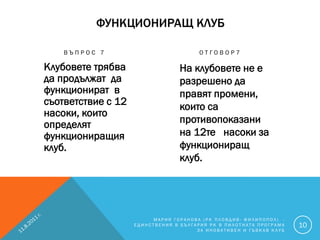 ФУНКЦИОНИРАЩ КЛУБ

    ВЪПРОС 7                           ОТГОВОР7

Клубовете трябва                 На клубовете не е
да продължат да                  разрешено да
функционират в                   правят промени,
съответствие с 12                които са
насоки, които
определят                        противопоказани
функциониращия                   на 12те насоки за
клуб.                            функциониращ
                                 клуб.




                         МАРИЯ ГОРАНОВА (РК ПЛОВДИВ- ФИЛИПОПОЛ) -
                    ЕДИНСТВЕНИЯ В БЪЛГАРИЯ РК В ПИЛОТНАТА ПРОГРАМА   10
                                       ЗА ИНОВАТИВЕН И ГЪВКАВ КЛУБ
 