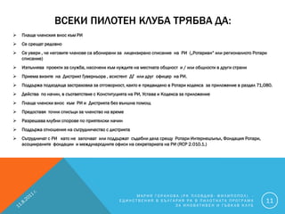 ВСЕКИ ПИЛОТЕН КЛУБА ТРЯБВА ДА:
   Плаща членския внос към РИ
   Се срещат редовно
   Се увери , че неговите членове са абонирани за лицензирано списание на РИ („Ротариан“ или регионалното Ротари
    списание)
   Изпълнява проекти за служба, насочени към нуждите на местната общност и / или общности в други страни
   Приема визите на Дистрикт Гуверньора , асистент ДГ или друг офицер на РИ.
   Поддържа подходяща застраховка за отговорност, както е предвидено в Ротари кодекса за приложение в раздел 71,080.
   Действа по начин, в съответствие с Конституцията на РИ, Устава и Кодекса за приложение
   Плаща членски внос към РИ и Дистрикта без външна помощ
   Предоставя точни списъци за членство на време
   Разрешава клубни спорове по приятелски начин
   Поддържа отношения на сътрудничество с дистрикта
   Сътрудничат с РИ като не започват или поддържат съдебни дела срещу Ротари Интернешънъл, Фондация Ротари,
    асоциираните фондации и международните офиси на секретариата на РИ (RCP 2.010.1.)




                                                     МАРИЯ ГОРАНОВА (РК ПЛОВДИВ- ФИЛИПОПОЛ) -
                                                ЕДИНСТВЕНИЯ В БЪЛГАРИЯ РК В ПИЛОТНАТА ПРОГРАМА                    11
                                                                   ЗА ИНОВАТИВЕН И ГЪВКАВ КЛУБ
 