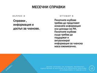 МЕСЕЧНИ СПРАВКИ

ВЪПРОС 8                                ОТГОВОР 8

Справки ,                         Пилотните клубове
                                  трябва да представят
информация и                      исканата информация
достъп за членове.                или доклади на РИ.
                                  Пилотните клубове
                                  също трябва да
                                  поддържат и
                                  актуализират
                                  информация за членска
                                  маса ежемесечно.




                          МАРИЯ ГОРАНОВА (РК ПЛОВДИВ- ФИЛИПОПОЛ) -
                     ЕДИНСТВЕНИЯ В БЪЛГАРИЯ РК В ПИЛОТНАТА ПРОГРАМА   12
                                        ЗА ИНОВАТИВЕН И ГЪВКАВ КЛУБ
 
