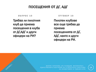 ПОСЕЩЕНИЯ ОТ ДГ, АДГ

   ВЪПРОС 10                           ОТГОВОР 10

Трябва ли пилотния                Пилотен клубове
клуб да приема                    все още трябва да
посещения в клуба                 приема
от ДГ,АДГ и други                 посещенията от ДГ,
офицери на РИ?                    АДГ, както и други
                                  офицери на РИ.




                          МАРИЯ ГОРАНОВА (РК ПЛОВДИВ- ФИЛИПОПОЛ) -
                     ЕДИНСТВЕНИЯ В БЪЛГАРИЯ РК В ПИЛОТНАТА ПРОГРАМА   14
                                        ЗА ИНОВАТИВЕН И ГЪВКАВ КЛУБ
 
