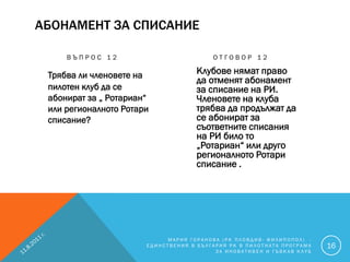 АБОНАМЕНТ ЗА СПИСАНИЕ

     ВЪПРОС 12                           ОТГОВОР 12

 Трябва ли членовете на             Клубове нямат право
                                    да отменят абонамент
 пилотен клуб да се                 за списание на РИ.
 абонират за „ Ротариан“            Членовете на клуба
 или регионалното Ротари            трябва да продължат да
 списание?                          се абонират за
                                    съответните списания
                                    на РИ било то
                                    „Ротариан“ или друго
                                    регионалното Ротари
                                    списание .




                            МАРИЯ ГОРАНОВА (РК ПЛОВДИВ- ФИЛИПОПОЛ) -
                       ЕДИНСТВЕНИЯ В БЪЛГАРИЯ РК В ПИЛОТНАТА ПРОГРАМА   16
                                          ЗА ИНОВАТИВЕН И ГЪВКАВ КЛУБ
 