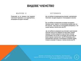 ВИДОВЕ ЧЛЕНСТВО

        ВЪПРОС 2                                           ОТГОВОР2
Позволяват ли се промени във видовете              Да, на клубове се разрешава да установят корпоративно
членството? Допускат ли се корпоративни,           членстово или други видове на спонсорирано членство.
асоциирани или други членове?

                                                   Да, на клубове се разрешава да въведат асоциирани
                                                   членове, когато лицето е е в изпитателен/пробен срок за
                                                   РИ членство. Това лице не е пълноправен ротарианец и не
                                                   плаща годишен членски внос към РИ.


                                                    Да, на клубове са разрешени да установят и други видове
                                                   членство, които не са изброени по-горе. Моля, имайте
                                                   предвид, че всяко длъжностно лице, активни членове
                                                   (пълноправен член на РИ), се изисква, като минимум, да
                                                   внася годишен членски внос към РИ. Например, ако е
                                                   корпоративен партньор, спонсорирана четирима човека,
                                                   тогава се изискват 4 годишни членски вноски към РИ.




                                           МАРИЯ ГОРАНОВА (РК ПЛОВДИВ- ФИЛИПОПОЛ) -
                                      ЕДИНСТВЕНИЯ В БЪЛГАРИЯ РК В ПИЛОТНАТА ПРОГРАМА                     4
                                                         ЗА ИНОВАТИВЕН И ГЪВКАВ КЛУБ
 