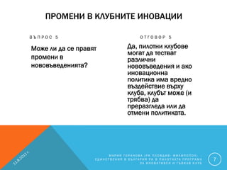 ПРОМЕНИ В КЛУБНИТЕ ИНОВАЦИИ

ВЪПРОС 5                              ОТГОВОР 5

Може ли да се правят            Да, пилотни клубове
                                могат да тестват
промени в                       различни
нововъведенията?                нововъведения и ако
                                иновационна
                                политика има вредно
                                въздействие върху
                                клуба, клубът може (и
                                трябва) да
                                преразгледа или да
                                отмени политиката.




                        МАРИЯ ГОРАНОВА (РК ПЛОВДИВ- ФИЛИПОПОЛ) -
                   ЕДИНСТВЕНИЯ В БЪЛГАРИЯ РК В ПИЛОТНАТА ПРОГРАМА   7
                                      ЗА ИНОВАТИВЕН И ГЪВКАВ КЛУБ
 