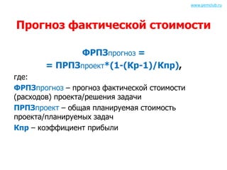 Прогноз фактической стоимости 
ФРПЗпрогноз = 
= ПРПЗпроект*(1-(Кр-1)/Кпр), 
где: 
ФРПЗпрогноз – прогноз фактической стоимости 
(расходов) проекта/решения задачи 
ПРПЗпроект – общая планируемая стоимость 
проекта/планируемых задач 
Кпр – коэффициент прибыли 
www.pemclub.ru 
 