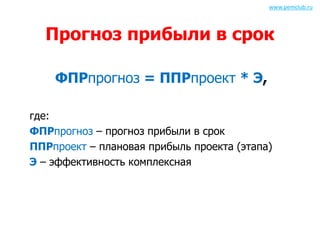 www.pemclub.ru 
Прогноз прибыли в срок 
ФПРпрогноз = ППРпроект * Э, 
где: 
ФПРпрогноз – прогноз прибыли в срок 
ППРпроект – плановая прибыль проекта (этапа) 
Э – эффективность комплексная 
 