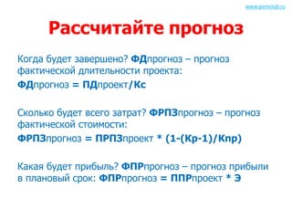 Рассчитайте прогноз 
Когда будет завершено? ФДпрогноз – прогноз 
фактической длительности проекта: 
ФДпрогноз = ПДпроект/Кс 
www.pemclub.ru 
Сколько будет всего затрат? ФРПЗпрогноз – прогноз 
фактической стоимости: 
ФРПЗпрогноз = ПРПЗпроект * (1-(Кр-1)/Кпр) 
Какая будет прибыль? ФПРпрогноз – прогноз прибыли 
в плановый срок: ФПРпрогноз = ППРпроект * Э 
 