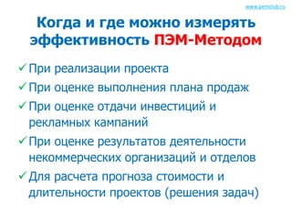 www.pemclub.ru 
Когда и где можно измерять 
эффективность ПЭМ-Методом 
 При реализации проекта 
 При оценке выполнения плана продаж 
 При оценке отдачи инвестиций и 
рекламных кампаний 
 При оценке результатов деятельности 
некоммерческих организаций и отделов 
 Для расчета прогноза стоимости и 
длительности проектов (решения задач) 
 