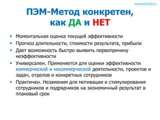 ПЭМ-Метод конкретен, 
как ДА и НЕТ 
www.pemclub.ru 
 Моментальная оценка текущей эффективности 
 Прогноз длительности, стоимости результата, прибыли 
 Дает возможность быстро выявить первопричину 
неэффективности 
 Универсален. Применяется для оценки эффективности 
коммерческой и некоммерческой деятельности, проектов и 
задач, отделов и конкретных сотрудников 
 Практичен. Незаменим для мотивации и стимулирования 
сотрудников и подрядчиков на экономичный результат в 
плановый срок 
 