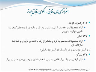 ‫استزاژتی‌اهی‌راقبتی‌-‌الگىی‌راقبتی‌پىررت‌‬
                                                           ‫‪ )1( ‬رُبري ُسيٌَ‬
  ‫‪ ‬ارائَ هحصْالت ّ خذهات ارزاىتر ًسبت بَ رقبا با تکيَ بر فرايٌذُاي کنُسيٌَ‬
                                                       ‫تاهيي، تْليذ، ّ تْزيع‬
                                                                   ‫‪ )2( ‬توايس‬
     ‫‪ ‬ارائَ هحصْالت هٌحصر بَ فرد ّ هتوايس از رقبا با تکيَ بر ًْآّري ّ شٌاخت‬
                                                              ‫ًيازُاي بازار‬
                                ‫... ّ استراتژي سْم در تکويل دّ استراتژي قبلي:‬
                                                               ‫‪ )3( ‬توركس‬
‫‪ ‬قرار گرفتي در يك بازار خاص ّ سپس اًتخاب توايس يا رُبري ُسيٌَ در آى بازار‬


                               ‫‪haghighat@imi.ir‬‬                 ‫‪EMBA‬‬
 