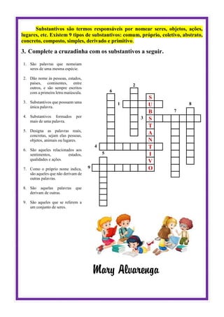 Substantivos são termos responsáveis por nomear seres, objetos, ações,
lugares, etc. Existem 9 tipos de substantivos: comum, próprio, coletivo, abstrato,
concreto, composto, simples, derivado e primitivo.
3. Complete a cruzadinha com os substantivos a seguir.
1. São palavras que nomeiam
seres de uma mesma espécie.
2. Dão nome às pessoas, estados,
países, continentes, entre
outros, e são sempre escritos
com a primeira letra maiúscula.
3. Substantivos que possuem uma
única palavra.
4. Substantivos formados por
mais de uma palavra.
5. Designa as palavras reais,
concretas, sejam elas pessoas,
objetos, animais ou lugares.
6. São aqueles relacionados aos
sentimentos, estados,
qualidades e ações.
7. Como o próprio nome indica,
são aqueles que não derivam de
outras palavras.
8. São aquelas palavras que
derivam de outras.
9. São aqueles que se referem a
um conjunto de seres.
2
6
S
1 U 8
B 7
3 S
T
A
N
4 T
5 I
V
9 O
Mary Alvarenga
 