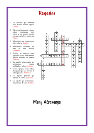 Respostas
1. São palavras que nomeiam
seres de uma mesma espécie.
Comum
2. Dão nome às pessoas, estados,
países, continentes, entre
outros, e são sempre escritos
com a primeira letra maiúscula.
Próprio
3. Substantivos que possuem uma
única palavra. Simples
4. Substantivos formados por
mais de uma palavra.
Composto
5. Designa as palavras reais,
concretas, sejam elas pessoas,
objetos, animais ou lugares.
Concreto
6. São aqueles relacionados aos
sentimentos, estados,
qualidades e ações. Abstratos
7. Como o próprio nome indica,
são aqueles que não derivam de
outras palavras. Primitivo
8. São aquelas palavras que
derivam de outras. Derivados
9. São aqueles que se referem a
um conjunto de seres. Coletivo
2
6 P
A R S
B 1 C O M U M 8
S P B 7 D
T R 3 S I M P L E S
R I T R R
A O A I I
T N M V
4 C O M P O S T O I A
5 I T D
C V I O
9 C O L E T I V O V
N O
C
R
E
T
O
Mary Alvarenga
 