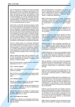 NBR 13133/1994 11
5.21.1 O levantamento altimétrico dos pontos de detalhe
pode ser realizado por nivelamento trigonométrico e/ou
taqueométrico, a partir dos vértices das poligonais (prin-
cipais, secundárias e auxiliares), cujas altitudes ou cotas
devem ser determinadas a partir das referências de nível
do apoio topográfico, por meio de nivelamento geométri-
co ou por nivelamento trigonométrico. Se feito por nivela-
mento geométrico, os vértices são obrigatoriamente me-
didos em mudanças do instrumento; se por trigonométri-
co, com controle de leituras ré e vante.
5.21.2 Todos os elementos observados (ângulos, distân-
cias, altura do instrumento, altura do sinal, leituras nas mi-
ras e outros elementos que possibilitem os cálculos) de-
vem ser registrados, em cadernetas apropriadas, de for-
ma clara, ordenada, completa, precisa e impessoal. Além
disso, ela deve conter croquis dos detalhes a representar,
com indicação dos pontos visados e medições comple-
mentares de distâncias destinadas a servir de verificação,
ou mesmo, para completar o levantamento. A boa ordena-
ção dos elementos colhidos no campo é indispensável
aos cálculos e desenho correto e completo da planta que,
normalmente, são efetuados por profissionais diferentes.
5.21.3 Os cálculos podem ser executados diretamente
nas próprias cadernetas de campo, por meio de calcula-
doras, transcrevendo os resultados nestas, ou em plani-
lhas apropriadas, ou ainda por computadores. Neste ca-
so, as saídas impressas devem registrar os dados de en-
trada, resultados e outros elementos característicos, como
erros de fechamento angular e linear e sua forma de dis-
tribuição.
5.22 Os registros dos dados, tanto os coletados no cam-
po como os calculados, devem ser feitos de forma hierar-
quizada, dependendo dos métodos e processos adota-
dos para a coleta dos dados.
5.22.1 Planimetricamente, recomenda-se os critérios es-
tabelecidos em 5.22.1.1 a 5.22.1.3.
5.22.1.1 Leituras angulares
5.22.1.1.1 As poligonais devem ter ângulos lidos e regis-
trados com precisão.
5.22.1.1.2 Para os pontos de detalhe, os ângulos podem
ser lidos com a mesma precisão de leitura direta do teo-
dolito.
5.22.1.2 Medidas lineares
5.22.1.2.1 As poligonais devem ter seus lados medidos
e registrados conforme estabelecido em 6.4.
5.22.1.2.2 Os lados, quando medidos por estadimetria, de-
vem ser lidos e registrados os três fios estadimétricos
com as leituras em milímetros.
5.22.1.2.3 Para os pontos de detalhe, as medidas devem
ser lidas e registradas em centímetros, quando utilizados
medidores eletrônicos ou trenas.
5.22.1.3 Concordância das medidas
Processados os cálculos, as coordenadas analíticas de-
vem ser registradas de forma concordante com as medi-
das observadas.
5.22.2 Altimetricamente, os resultados dos cálculos de-
vem ser registrados até milímetros, centímetros e decí-
metros, respectivamente, para as altitudes ou cotas obti-
das por nivelamento geométrico, nivelamento trigono-
métrico e nivelamento estadimétrico.
5.23 Os elementos levantados no campo, devidamente
calculados e compensados, devem ser lançados na es-
cala predeterminada, numa base dimensionalmente está-
vel quadriculada, constituindo-se no original topográ-
fico.
5.23.1 A quadriculação da base deve ser realizada com a
utilização de coordenatógrafos de boa qualidade ou me-
sa de desenho automático (plotter) em quadrículas de
10 cm de lado.
5.23.2 Os processos e instrumentos utilizados na elabo-
ração do original topográfico devem estar de acordo com
a escala adotada e não devem conduzir erros de graficis-
mo que prejudiquem a exatidão conseguida nas opera-
ções de campo.
5.23.3 Os pontos do apoio topográfico planimétrico de-
vem ser lançados por suas coordenadas planorretangula-
res no sistema topográfico adotado, utilizando-se, prefe-
rencialmente, coordenatógrafo de boa qualidade ou me-
sa de desenho automático.
5.23.4 As referências de nível do apoio topográfico devem
ter as suas altitudes ou cotas assinaladas até o milíme-
tro, se estas foram obtidas por nivelamento e contranive-
lamento geométrico, e até o centímetro, se por nivelamen-
to trigonométrico.
5.23.5 As altitudes ou cotas dos vértices das poligonais
secundárias devem ser assinaladas até o milímetro, cen-
tímetro ou decímetro se foram obtidas por nivelamento
geométrico, trigonométrico ou taqueométrico, respecti-
vamente.
5.23.6 O lançamento dos pontos de detalhe pode ser rea-
lizado por suas coordenadas planorretangulares ou por
meio de suas coordenadas polares, no sistema topográ-
fico adotado.
5.23.7 Os pontos de detalhe devem ter sua altitudes ou co-
tas assinaladas até o decímetro quando tomadas direta-
mente sobre o terreno, não importando o processo de ni-
velamento adotado. Quando os pontos de detalhe forem
materializados e suas altitudes ou cotas determinadas
por nivelamento geométrico, estas devem ser registradas
até os centímetros.
5.23.8 As curvas de nível devem ser traçadas a partir dos
pontos notáveis definidores do relevo, passando pelas in-
terpolações controladas nas altitudes ou cotas entre pon-
tos de detalhe. As curvas-mestras, espaçadas de cinco
em cinco curvas, devem ser reforçadas e cotadas. No ca-
so de haver poucas curvas-mestras, as intermediárias
também devem ser cotadas.
5.24 O desenho topográfico final do levantamento topo-
gráfico deve ser obtido por copiagem do original topográ-
 