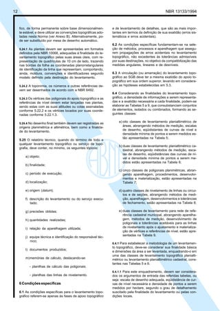 12 NBR 13133/1994
fico, de forma permanente sobre base dimensionalmen-
te estável, e deve utilizar as convenções topográficas ado-
tadas nesta Norma (ver Anexo B). Alternativamente, po-
de ser substituído por mesa de desenho automático.
5.24.1 As plantas devem ser apresentadas em formatos
definidos pela NBR 10068, adequadas à finalidade do le-
vantamento topográfico pelas suas áreas úteis, com re-
presentação de quadrículas de 10 cm de lado, trazendo
nas bordas da folha as coordenadas planorretangulares
de identificação da linha que representam, comportando,
ainda, moldura, convenções e identificadores segundo
modelo definido pela destinação do levantamento.
5.24.2 A toponímia, os números e outras referências de-
vem ser desenhados de acordo com a NBR 6492.
5.24.3 Os vértices das poligonais do apoio topográfico e as
referências de nível devem estar lançadas nas plantas,
sendo estas com as suas altitudes ou cotas assinaladas
conforme 5.22.2 e os vértices locados por suas coorde-
nadas conforme 5.22.1.3.
5.24.4 No desenho final também devem ser registradas as
origens planimétrica e altimétrica, bem como a finalida-
de do levantamento.
5.25 O relatório técnico, quando do término de todo e
qualquer levantamento topográfico ou serviço de topo-
grafia, deve conter, no mínimo, os seguintes tópicos:
a) objeto;
b) finalidade;
c) período de execução;
d) localização;
e) origem (datum);
f) descrição do levantamento ou do serviço execu-
tado;
g) precisões obtidas;
h) quantidades realizadas;
i) relação da aparelhagem utilizada;
j) equipe técnica e identificação do responsável téc-
nico;
l) documentos produzidos;
m)memórias de cálculo, destacando-se:
- planilhas de cálculo das poligonais;
- planilhas das linhas de nivelamento.
6Condiçõesespecíficas
6.1 As condições específicas para o levantamento topo-
gráfico referem-se apenas às fases de apoio topográfico
e de levantamento de detalhes, que são as mais impor-
tantes em termos da definição de sua exatidão (erros sis-
temáticos e erros acidentais).
6.2 As condições específicas fundamentam-se na sele-
ção de métodos, processos e aparelhagem que assegu-
rem propagações de erros acidentais no levantamento
topográfico, não excedentes às tolerâncias admissíveis
por suas destinações, no objetivo da compatibilização das
medidas angulares, lineares e de desníveis.
6.3 A vinculação (ou amarração) do levantamento topo-
gráfico ao SGB deve ter a mesma exatidão do apoio to-
pográfico em sua ordem superior, levando em considera-
ção as hipóteses estabelecidas em 5.3.
6.4 Considerando as finalidades do levantamento topo-
gráfico, a densidade de informações a serem representa-
das e a exatidão necessária a cada finalidade, podem-se
elaborar as Tabelas 5 a 9, que consubstanciam conjuntos
de elementos, isolados ou combinados, formando as se-
guintes classes:
a) oito classes de levantamento planialtimétrico de
áreas, abrangendo métodos de medição, escalas
de desenho, eqüidistantes de curvas de nível e
densidade mínima de pontos a serem medidos es-
tão apresentadas na Tabela 5;
b) duas classes de levantamento planialtimétrico ca-
dastral, abrangendo métodos de medição, esca-
las de desenho, eqüidistâncias das curvas de ní-
vel e densidade mínima de pontos a serem me-
didos estão apresentadas na Tabela 6;
c) cinco classes de poligonais planimétricas, abran-
gendo aparelhagem, procedimentos, desenvolvi-
mentos e materialização, estão apresentadas na
Tabela 7;
d) quatro classes de nivelamento de linhas ou circui-
tos e de seções, abrangendo métodos de medi-
ção, aparelhagem, desenvolvimentos e tolerâncias
de fechamento, estão apresentadas na Tabela 8;
e) duas classes de levantamento para rede de refe-
rência cadastral municipal, abrangendo aparelha-
gem, métodos de medição, desenvolvimento de
poligonais e tolerâncias aceitáveis para as linhas
de nivelamento após o ajustamento e materializa-
ção de vértices e referências de nível, estão apre-
sentadas na Tabela 9.
6.4.1 Para estabelecer a metodologia de um levantamen-
to topográfico, deve-se considerar sua finalidade básica
e dimensões da área a ser levantada, enquadrando-o em
uma das classes de levantamento topográfico planialti-
métrico ou levantamento planialtimétrico cadastral, cons-
tantes nas Tabelas 5 e 6.
6.4.1.1 Para este enquadramento, devem ser considera-
dos os argumentos de entrada das referidas tabelas, ou
seja: escala de desenho adequada, eqüidistância de cur-
vas de nível necessária e densidade de pontos a serem
medidos por hectare, segundo o grau de detalhamento
suscitado pela finalidade do levantamento ou pelas con-
dições locais.
 