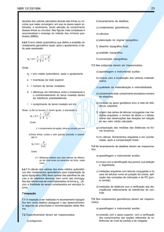 NBR 13133/1994 23
b) levantamento de detalhes;
c) nivelamentos geométricos;
d) cálculos;
e) elaboração do original topográfico;
f) desenho topográfico final;
g) exatidão topográfica;
h) convenções topográficas.
7.3 Nas poligonais devem ser inspecionados:
a) aparelhagem e instrumental auxiliar;
b) croquis com a localização dos vértices materiali-
zados;
c) qualidade da materialização e intervisibilidade;
d) comprimentototal,comprimentodosladosenúmero
de estações;
e) conexão ao apoio geodésico e/ou à rede de refe-
rência cadastral;
f) origem das séries de leituras conjugadas nas me-
dições angulares, o número de séries e o afasta-
mento das observações das direções em relação
ao seu valor médio calculado;
g) comparação das medidas das distâncias na for-
ma recíproca;
h) no cálculo, fechamentos angulares e em coorde-
nadas, após a compensação linear.
7.4 No levantamento de detalhes devem ser inspeciona-
dos:
a) aparelhagem e instrumental auxiliar;
b) croqui com a identificação dos pontos, sua seleção
e legibilidade;
c) medições angulares com leituras conjugadas e no
caso de leituras numa só posição da luneta, apli-
cação das correções de colimação e de PZ (pon-
to zenital);
d) medições de distância com a verificação das dis-
crepâncias relativamente às tolerâncias de con-
trole.
7.5 Nos nivelamentos geométricos devem ser inspecio-
nados:
a) aparelhagem e instrumental auxiliar;
b) conexão com o apoio superior, com a verificação
dos comprimentos das seções referentes às re-
ferências de nível de partida e de chegada;
deradas dos valores calculados através das linhas ou cir-
cuitos que neles convergem, em que os pesos sejam ar-
bitrados, a sentimento, tendo atenção ao comprimento
dessas linhas ou circuitos. Nas figuras mais complexas é
recomendável o emprego do método dos mínimos qua-
drados (MMQ).
6.6.6 O erro médio quilométrico que define a exatidão do
nivelamento geométrico duplo, após o ajustamento, é da-
do pela expressão:
d
n
1
2
1
ae
2
k
l
Σ±≤
Onde:
ek = erro médio quilométrico, após o ajustamento
a = incertezas da rede superior
n = número de lances nivelados
d = diferença, em milímetros, entre o nivelamento e
o contranivelamento do lance nivelado dentro
da tolerância preestabelecida
l = comprimento do lance nivelado em km
Notas: a) Se os lances (l) forem iguais, a expressão é:
Σ
±≤
L
d
2
1
ae
2
k
Onde:
L = comprimento da seção, linha ou circuito, em km
b)Para linhas curtas e sem grande precisão a expres-
são é:
L2
d
aek ±≤
Onde:
d = diferença relativa aos dois valores da diferen-
ça de nível entre os extremos da linha, neste
caso
6.6.7 O cálculo dos valores dos erros médios quilométri-
cos dos nivelamentos geométricos para implantação do
apoio topográfico (RN) deve constar das planilhas de cál-
culo e de relatórios técnicos, bem como das monogra-
fias das referências de nível implantadas na forma ek , K
com a finalidade de serem considerados em serviços fu-
turos.
7Inspeção
7.1 A inspeção a ser realizada no levantamento topográ-
fico tem como objetivo assegurar o seu desenvolvimen-
to segundo as prescrições e recomendações desta Nor-
ma.
7.2 Especificamente devem ser inspecionados:
a) poligonais;
 