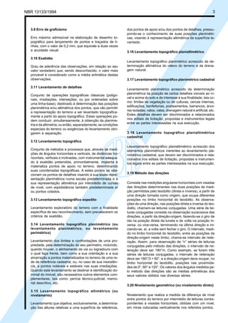 NBR 13133/1994 3
3.9 Erro de graficismo
Erro máximo admissível na elaboração de desenho to-
pográfico para lançamento de pontos e traçados de li-
nhas, com o valor de 0,2 mm, que equivale a duas vezes
a acuidade visual.
3.10 Exatidão
Grau de aderência das observações, em relação ao seu
valor verdadeiro que, sendo desconhecido, o valor mais
provável é considerado como a média aritmética destas
observações.
3.11 Levantamento de detalhes
Conjunto de operações topográficas clássicas (poligo-
nais, irradiações, interseções, ou por ordenadas sobre
uma linha-base), destinado à determinação das posições
planimétrica e/ou altimétrica dos pontos, que vão permitir
a representação do terreno a ser levantado topografica-
mente a partir do apoio topográfico. Estas operações po-
dem conduzir, simultaneamente, à obtenção da planime-
tria e da altimetria, ou então, separadamente, se condições
especiais do terreno ou exigências do levantamento obri-
garem à separação.
3.12 Levantamento topográfico
Conjunto de métodos e processos que, através de medi-
ções de ângulos horizontais e verticais, de distâncias ho-
rizontais, verticais e inclinadas, com instrumental adequa-
do à exatidão pretendida, primordialmente, implanta e
materializa pontos de apoio no terreno, determinando
suas coordenadas topográficas. A estes pontos se rela-
cionam os pontos de detalhes visando à sua exata repre-
sentação planimétrica numa escala predeterminada e à
sua representação altimétrica por intermédio de curvas
de nível, com eqüidistância também predeterminada e/
ou pontos cotados.
3.13 Levantamento topográfico expedito
Levantamento exploratório do terreno com a finalidade
específica de seu reconhecimento, sem prevalecerem os
critérios de exatidão.
3.14 Levantamento topográfico planimétrico (ou
levantamento planimétrico, ou levantamento
perimétrico)
Levantamento dos limites e confrontações de uma pro-
priedade, pela determinação do seu perímetro, incluindo,
quando houver, o alinhamento da via ou logradouro com
o qual faça frente, bem como a sua orientação e a sua
amarração a pontos materializados no terreno de uma re-
de de referência cadastral, ou, no caso de sua inexistên-
cia, a pontos notáveis e estáveis nas suas imediações.
Quando este levantamento se destinar à identificação do-
minial do imóvel, são necessários outros elementos com-
plementares, tais como: perícia técnico-judicial, memo-
rial descritivo, etc.
3.15 Levantamento topográfico altimétrico (ou
nivelamento)
Levantamento que objetiva, exclusivamente, a determina-
ção das alturas relativas a uma superfície de referência,
dos pontos de apoio e/ou dos pontos de detalhes, pressu-
pondo-se o conhecimento de suas posições planimétri-
cas, visando à representação altimétrica da superfície le-
vantada.
3.16 Levantamento topográfico planialtimétrico
Levantamento topográfico planimétrico acrescido da de-
terminação altimétrica do relevo do terreno e da drena-
gem natural.
3.17 Levantamento topográfico planimétrico cadastral
Levantamento planimétrico acrescido da determinação
planimétrica da posição de certos detalhes visíveis ao ní-
vel e acima do solo e de interesse à sua finalidade, tais co-
mo: limites de vegetação ou de culturas, cercas internas,
edificações, benfeitorias, posteamentos, barrancos, árvo-
res isoladas, valos, valas, drenagem natural e artificial, etc.
Estes detalhes devem ser discriminados e relacionados
nos editais de licitação, propostas e instrumentos legais
entre as partes interessadas na sua execução.
3.18 Levantamento topográfico planialtimétrico
cadastral
Levantamento topográfico planialtimétrico acrescido dos
elementos planimétricos inerentes ao levantamento pla-
nimétrico cadastral, que devem ser discriminados e rela-
cionados nos editais de licitação, propostas e instrumen-
tos legais entre as partes interessadas na sua execução.
3.19 Método das direções
Consiste nas medições angulares horizontais com visadas
das direções determinantes nas duas posições de medi-
ção permitidas pelo teodolito (direta e inversa), a partir de
uma direção tomada como origem, que ocupa diferentes
posições no limbo horizontal do teodolito. As observa-
ções de uma direção, nas posições direta e inversa do teo-
dolito, chamam-se leituras conjugadas. Uma série de lei-
turas conjugadas consiste na observação sucecssiva das
direções, a partir da direção-origem, fazendo-se o giro de
ida na posição direta da luneta e de volta na posição in-
versa, ou vice-versa, terminando na última direção e ini-
ciando-se, aí, a volta sem fechar o giro. O intervalo, medi-
do no limbo horizontal do teodolito, entre as posições da
direção-origem neste limbo, chama-se intervalo de reite-
ração. Assim, para observação de “n” séries de leituras
conjugadas pelo método das direções, o intervalo de rei-
teração deve ser 180°/n. Como exemplo, se forem três
séries de leituras conjugadas, o intervalo de reiteração
deve ser 180°/3 = 60°, e a direção-origem deve ocupar, no
limbo horizontal do teodolito, posições nas proximida-
des de 0°, 60° e 120°. Os valores dos ângulos medidos pe-
lo método das direções são as médias aritméticas dos
seus valores obtidos nas diversas séries.
3.20 Nivelamento geométrico (ou nivelamento direto)
Nivelamento que realiza a medida da diferença de nível
entre pontos do terreno por intermédio de leituras corres-
pondentes a visadas horizontais, obtidas com um nível,
em miras colocadas verticalmente nos referidos pontos.
 