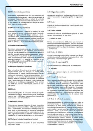 4 NBR 13133/1994
3.21 Nivelamento taqueométrico
Nivelamento trigonométrico em que as distâncias são
obtidas taqueometricamente e a altura do sinal visado é
obtida pela visada do fio médio do retículo da luneta do
teodolito sobre uma mira colocada verticalmente no pon-
to cuja diferença de nível em relação à estação do teodo-
lito é objeto de determinação.
3.22 Nivelamento trigonométrico
Nivelamento que realiza a medição da diferença de nível
entre pontos do terreno, indiretamente, a partir da deter-
minação do ângulo vertical da direção que os une e da dis-
tância entre estes, fundamentando-se na relação trigono-
métrica entre o ângulo e a distância medidos, levando em
consideração a altura do centro do limbo vertical do teo-
dolito ao terreno e a altura sobre o terreno do sinal visado.
3.23 Obras-de-arte especiais
Constituem realizações de porte, que não se reproduzem
idênticas. Defrontam-se, em cada local, com condições
próprias, que as diversificam, impossibilitando a tipifica-
ção. Por exemplo: pontes, viadutos, passagens superio-
res ou inferiores, trevos, túneis, etc. Em saneamento, tam-
bém, são consideradas obras especiais: ETA (estação de
tratamento de água), ETE (estação de tratamento de es-
goto), EE (estação elevatória), ERQ (estação recuperado-
ra de qualidade das águas).
3.24 Original topográfico (ou cartão)
Base em material dimensionalmente estável, quadricula-
da previamente, onde são lançados, na escala gráfica
predeterminada, os pontos coletados no campo pelo le-
vantamento topográfico, devidamente calculados e com-
pensados e, em seguida, definidos os elementos plani-
métricos em suas dimensões e/ou traçadas as curvas de
nível a partir dos pontos de detalhes e com controle nas
referências de nível do apoio topográfico. Pode também
ser obtido por processo informatizado, através de esta-
ção gráfica.
3.25 Planta
Representação gráfica de uma parte limitada da superfí-
cie terrestre, sobre um plano horizontal local, em escalas
maiores que 1:10000, para fins específicos, na qual não
se considera a curvatura da Terra.
3.26 Poligonal auxiliar
Poligonal que, baseada nos pontos de apoio topográfico
planimétrico, tem os seus vértices distribuídos na área ou
faixa a ser levantada, de tal forma, que seja possível co-
letar, direta ou indiretamente, por irradiação, interseção
ou por ordenadas sobre uma linha-base, os pontos de de-
talhe julgados importantes, que devem ser estabelecidos
pela escala ou nível de detalhamento do levantamento.
3.27 Poligonal principal (ou poligonal básica)
Poligonal que determina os pontos do apoio topográfico
de primeira ordem.
3.28 Poligonal secundária
Aquela que, apoiada nos vértices da poligonal principal,
determina os pontos do apoio topográfico de segunda or-
dem.
3.29 Ponto
Posição de destaque na superfície a ser levantada topo-
graficamente.
3.30 Pontos cotados
Pontos que, nas suas representações gráficas, se apre-
sentam acompanhados de sua altura.
3.31 Pontos de apoio
Pontos, convenientemente distribuídos, que amarram ao
terreno o levantamento topográfico e, por isso, devem ser
materializados por estacas, piquetes, marcos de concre-
to, pinos de metal, tinta, dependendo da sua importância
e permanência.
3.32 Pontos de detalhe
Pontos importantes dos acidentes naturais e/ou artifici-
ais, definidores da forma do detalhe e/ou do relevo, indis-
pensáveis à sua representação gráfica.
3.33 Pontos de segurança (PS)
Pontos materializados para controle do nivelamento.
3.34 Precisão
Valores que expressam o grau de aderência das obser-
vações entre si.
3.35 Princípio da vizinhança
Regra básica da geodésia, que deve ser também aplicada
à topografia. Esta regra estabelece que cada ponto novo
determinado deve ser amarrado ou relacionado a todos
os pontos já determinados, para que haja uma otimiza-
ção da distribuição dos erros. É importante a hierarquiza-
ção, em termos de exatidão dos pontos nos levantamen-
tos topográficos, pois cada ponto novo determinado tem
exatidão sempre inferior à dos que serviram de base a sua
determinação, não importando o grau de precisão desta
determinação.
3.36 Rede de referência cadastral
Rede de apoio básico de âmbito municipal para todos os
levantamentos que se destinem a projetos, cadastros ou
implantação de obras, sendo constituída por pontos de
coordenadas planialtimétricas materializados no terreno,
referenciados a uma única origem (Sistema Geodésico
Brasileiro - SGB) e a um mesmo sistema de representa-
ção cartográfica, permitindo a amarração e conseqüente
incorporação de todos os trabalhos de topografia num
mapeamento de referência cadastral. Compreende, em
escala hierárquica quanto à exatidão, os pontos geodé-
sicos (de precisão e de apoio imediato), pontos topográfi-
cos e pontos referenciadores de quadras ou glebas, to-
dos codificados, numerados e localizados no mapeamen-
to de referência cadastral.
 