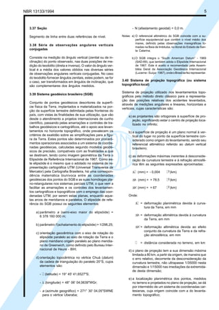 NBR 13133/1994 5
3.37 Seção
Segmento de linha entre duas referências de nível.
3.38 Série de observações angulares verticais
conjugadas
Consiste na medição do ângulo vertical (zenital ou de in-
clinação) do ponto observado, nas duas posições de me-
dição do teodolito (direta e inversa). O valor do ângulo ver-
tical é a média dos valores obtidos nas diversas séries
de observações angulares verticais conjugadas. No caso
do teodolito fornecer ângulos zenitais, estes podem, se for
o caso, ser transformados em ângulos de inclinação, que
são complementares dos ângulos medidos.
3.39 Sistema geodésico brasileiro (SGB)
Conjunto de pontos geodésicos descritores da superfí-
cie física da Terra, implantados e materializados na por-
ção da superfície terrestre delimitada pelas fronteiras do
país, com vistas às finalidades de sua utilização, que vão
desde o atendimento a projetos internacionais de cunho
científico, passando pelas amarrações e controles de tra-
balhos geodésicos e cartográficos, até o apoio aos levan-
tamentos no horizonte topográfico, onde prevalecem os
critérios de exatidão sobre as simplificações para a figu-
ra da Terra. Estes pontos são determinados por procedi-
mentos operacionais associados a um sistema de coorde-
nadas geodésicas, calculadas segundo modelos geodé-
sicos de precisão, compatíveis com as finalidades a que
se destinam, tendo como imagem geométrica da Terra o
Elipsóide de Referência Internacional de 1967. Como es-
te elipsóide é o mesmo que o adotado no sistema de re-
presentação cartográfica UTM (Universal Transversa de
Mercator) pela Cartografia Brasileira, há uma correspon-
dência matemática biunívoca entre as coordenadas
geodésicas dos pontos do SGB e as suas homólogas pla-
no-retangulares nos sistemas parciais UTM, o que vem a
facilitar as amarrações e os controles dos levantamen-
tos cartográficos e topográficos com o emprego das coor-
denadas UTM, por serem estas planas, enquanto aque-
las arcos de meridianos e paralelos. O elipsóide de refe-
rência do SGB possui os seguintes elementos:
a) parâmetro a (semi-eixo maior do elipsóide) =
6 378 160 000 m;
b) parâmetro f (achatamento do elipsóide) = 1/298,25;
c) orientação geocêntrica com o eixo de rotação do
elipsóide paralelo ao eixo de rotação da Terra e o
plano meridiano origem paralelo ao plano meridia-
no de Greenwich, como definido pelo Bureau Inter-
nacional de Heure - BIH;
d) orientação topocêntrica no vértice Chuá (datum)
da cadeia de triangulação do paralelo 20°S, cujos
elementos são:
- l (latitude) = 19° 45' 41,6527"S;
- λ (longitude) = 48° 06' 04,0639"WGr;
- a (azimute geográfico) = 271° 30' 04,05"SWNE
para o vértice Uberaba;
- N (afastamento geoidal) = 0,0 m.
Notas: a) O referencial altimétrico do SGB coincide com a su-
perfície equipotencial que contêm o nível médio dos
mares, definido pelas observações maregráficas to-
madas na Baía de Imbituba, no litoral do Estado de San-
ta Catarina.
b) O SGB integra o “South American Datum” - 1969
(SAD-69), que também adota o Elipsóide Internacional
de 1967. Este é aceito e recomendado pela Assem-
bléia Geral da Associação Geodésica Internacional
(Lucerne-Suíça-1967),ondeoBrasilsefezrepresentar.
3.40 Sistema de projeção topográfica (ou sistema
topográfico local)
Sistema de projeção utilizado nos levantamentos topo-
gráficos pelo método direto clássico para a representa-
ção das posições relativas dos acidentes levantados,
através de medições angulares e lineares, horizontais e
verticais, cujas características são:
a) as projetantes são ortogonais à superfície de pro-
jeção, significando estar o centro de projeção loca-
lizado no infinito;
b) a superfície de projeção é um plano normal à ver-
tical do lugar no ponto da superfície terrestre con-
siderado como origem do levantamento, sendo seu
referencial altimétrico referido ao datum vertical
brasileiro;
c) as deformações máximas inerentes à desconside-
ração da curvatura terrestre e à refração atmosfé-
rica têm as seguintes expressões aproximadas:
∆l (mm) = - 0,004 l3 (km)
∆h (mm) = + 78,5 l2 (km)
∆h’ (mm) = + 67 l2 (km)
Onde:
∆l = deformação planimétrica devida à curva-
tura da Terra, em mm
∆h = deformação altimétrica devida à curvatura
da Terra, em mm
∆h’= deformação altimétrica devida ao efeito
conjunto da curvatura da Terra e da refra-
ção atmosférica, em mm
l = distância considerada no terreno, em km
d) o plano de projeção tem a sua dimensão máxima
limitada a 80 km, a partir da origem, de maneira que
o erro relativo, decorrente da desconsideração da
curvatura terrestre, não ultrapasse 1/35000 nesta
dimensão e 1/15000 nas imediações da extremida-
de desta dimensão;
e) a localização planimétrica dos pontos, medidos
no terreno e projetados no plano de projeção, se dá
por intermédio de um sistema de coordenadas car-
tesianas, cuja origem coincide com a do levanta-
mento topográfico;
 