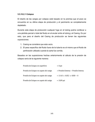 145
5.5.10.2.1 Colapso
El diseño de las cargas por colapso está basado en la premisa que el pozo se
encuentra en su última etapa de producción y el yacimiento se completamente
depletado.
Durante esta etapa de producción cualquier fuga en el tubing podría conllevar a
una pérdida parcial o total del fluido en el anular entre el tubing y el Casing. Es por
esto, que para el diseño del Casing de producción se tienen las siguientes
suposiciones:
1. Casing se considera que esta vacio.
2. El peso específico del fluido fuera de la tubería es el mismo que el fluido de
perforación utilizado cuando la sarta fue corrida.
Basados en las suposiciones hechas anteriormente el cálculo de la presión de
colapso sería de la siguiente manera:
 