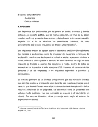 169
Según su comportamiento:
• Costos fijos
• Costos variables
6.4 Impuesto
Los impuestos son prestaciones, por lo general en dinero, al estado y demás
entidades de derecho público, que las mismas reclaman, en virtud de su poder
coactivo, en forma y cuantía determinadas unilateralmente y sin contraprestación
especial con el fin de satisfacer las necesidades colectivas. Se usan
generalmente, dos tipos de impuestos: los directos y los indirectos59
.
Los impuestos directos se aplican sobre el patrimonio, afectando principalmente
los ingresos o pertenencias como la propiedad de maquinaria o terrenos de
explotación; mientras que los impuestos indirectos afectan a personas distintas a
quien produce el bien o presta el servicio. En otros términos, la carga de este
impuesto se traslada a quienes los adquieren o recibe. Dentro de éstos se
encuentran los impuestos al valor agregado (IVA, impuesto al consumo de las
personas y de las empresas), y los impuestos especiales a gasolinas y
combustibles.
La industria petrolera, se ve afectada principalmente por dos impuestos directos
que son: las regalías y el impuesto sobre la renta. Las regalías petroleras son el
derecho que tiene el Estado, sobre el producto resultante de la explotación de los
recursos petrolíferos de su propiedad. Se determinan como un porcentaje del
volumen bruto explotado (ya sea entregado en especie o el equivalente en
dinero). Por razones históricas, dicho porcentaje varía según el sistema de
explotación del recurso.
59
Colombia. CONGRESO DE LA REPÚBLICA. Art. 2 de la Ley 58 (17, diciembre, 2003). General Tributaria
Bogotá, D. C., 2003.
 