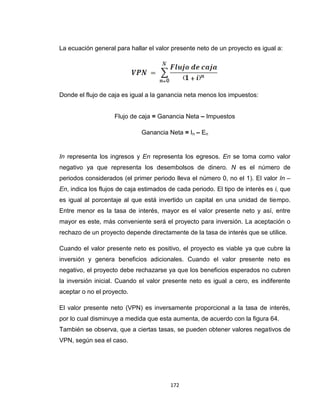 172
La ecuación general para hallar el valor presente neto de un proyecto es igual a:
Donde el flujo de caja es igual a la ganancia neta menos los impuestos:
Flujo de caja = Ganancia Neta – Impuestos
Ganancia Neta = In – En
In representa los ingresos y En representa los egresos. En se toma como valor
negativo ya que representa los desembolsos de dinero. N es el número de
periodos considerados (el primer periodo lleva el número 0, no el 1). El valor In –
En, indica los flujos de caja estimados de cada periodo. El tipo de interés es i, que
es igual al porcentaje al que está invertido un capital en una unidad de tiempo.
Entre menor es la tasa de interés, mayor es el valor presente neto y así, entre
mayor es este, más conveniente será el proyecto para inversión. La aceptación o
rechazo de un proyecto depende directamente de la tasa de interés que se utilice.
Cuando el valor presente neto es positivo, el proyecto es viable ya que cubre la
inversión y genera beneficios adicionales. Cuando el valor presente neto es
negativo, el proyecto debe rechazarse ya que los beneficios esperados no cubren
la inversión inicial. Cuando el valor presente neto es igual a cero, es indiferente
aceptar o no el proyecto.
El valor presente neto (VPN) es inversamente proporcional a la tasa de interés,
por lo cual disminuye a medida que esta aumenta, de acuerdo con la figura 64.
También se observa, que a ciertas tasas, se pueden obtener valores negativos de
VPN, según sea el caso.
 