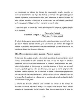 176
La metodología de cálculo del tiempo de recuperación simple, consiste en
comparar directamente los flujos de efectivo operativos netos generados por el
negocio o proyecto, con la inversión neta, para determinar el periodo (número de
años, meses, semanas o días), que se requiere para que los ingresos, sean igual
al dinero que se invirtió para iniciar y mantener operando este.
La ecuación para el cálculo del tiempo de recuperación simple o payback simple
es la siguiente:
El criterio de tiempo de recuperación simple, presenta ventajas como, el hecho de
que es un método fácil de calcular, y da una medida (en tiempo) del riesgo del
negocio o proyecto; pero presenta una gran desventaja, que es el hecho de no
considerar el valor del dinero en el tiempo.
6.5.3.2 Tiempo de recuperación ajustado o Payback ajustado
A diferencia del payback simple, este método considera el valor del dinero en el
tiempo, comparando el valor presente de cada uno de los flujos de efectivo
operativos netos con el valor presente de la inversión neta requerida. Es decir,
este método calcula el tiempo que se necesita para que el dinero que entra al
negocio, ajustado por su valor en el tiempo, sea igual al monto originalmente
invertido, también ajustado por su valor en el tiempo. Este método proporciona
una medida más precisa que el anterior puesto que incorpora el valor del dinero en
el tiempo. Por lo cual será el método que se considerará para la evaluación de la
conveniencia del proyecto.
El criterio de decisión utilizando este método, es similar al del tiempo de
recuperación simple. Se acepta el negocio o proyecto que tenga el menor tiempo
ajustado de recuperación de la inversión. Este tiempo depende de la tasa de
 