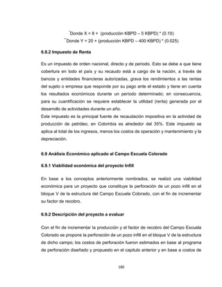180
*
Donde X = 8 + (producción KBPD – 5 KBPD) * (0.10)
**
Donde Y = 20 + (producción KBPD – 400 KBPD) * (0.025)
6.8.2 Impuesto de Renta
Es un impuesto de orden nacional, directo y de periodo. Esto se debe a que tiene
cobertura en todo el país y su recaudo está a cargo de la nación, a través de
bancos y entidades financieras autorizadas, grava los rendimientos a las rentas
del sujeto o empresa que responde por su pago ante el estado y tiene en cuenta
los resultados económicos durante un período determinado; en consecuencia,
para su cuantificación se requiere establecer la utilidad (renta) generada por el
desarrollo de actividades durante un año.
Este impuesto es la principal fuente de recaudación impositiva en la actividad de
producción de petróleo, en Colombia es alrededor del 35%. Este impuesto se
aplica al total de los ingresos, menos los costos de operación y mantenimiento y la
depreciación.
6.9 Análisis Económico aplicado al Campo Escuela Colorado
6.9.1 Viabilidad económica del proyecto Infill
En base a los conceptos anteriormente nombrados, se realizó una viabilidad
económica para un proyecto que constituye la perforación de un pozo infill en el
bloque V de la estructura del Campo Escuela Colorado, con el fin de incrementar
su factor de recobro.
6.9.2 Descripción del proyecto a evaluar
Con el fin de incrementar la producción y el factor de recobro del Campo Escuela
Colorado se propone la perforación de un pozo infill en el bloque V de la estructura
de dicho campo; los costos de perforación fueron estimados en base al programa
de perforación diseñado y propuesto en el capitulo anterior y en base a costos de
 