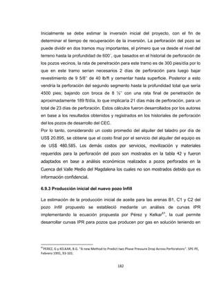 182
Inicialmente se debe estimar la inversión inicial del proyecto, con el fin de
determinar el tiempo de recuperación de la inversión. La perforación del pozo se
puede dividir en dos tramos muy importantes, el primero que va desde el nivel del
terreno hasta la profundidad de 600´, que basados en el historial de perforación de
los pozos vecinos, la rata de penetración para este tramo es de 300 pies/día por lo
que en este tramo serian necesarios 2 días de perforación para luego bajar
revestimiento de 9 5/8’’ de 40 lb/ft y cementar hasta superficie. Posterior a esto
vendría la perforación del segundo segmento hasta la profundidad total que sería
4500 pies; bajando con broca de 8 ½’’ con una rata final de penetración de
aproximadamente 189 ft/día, lo que implicaría 21 días más de perforación, para un
total de 23 días de perforación. Estos cálculos fueron desarrollados por los autores
en base a los resultados obtenidos y registrados en los historiales de perforación
del los pozos de desarrollo del CEC.
Por lo tanto, considerando un costo promedio del alquiler del taladro por día de
US$ 20.895, se obtiene que el costo final por el servicio del alquiler del equipo es
de US$ 480.585. Los demás costos por servicios, movilización y materiales
requeridos para la perforación del pozo son mostrados en la tabla 42 y fueron
adaptados en base a análisis económicos realizados a pozos perforados en la
Cuenca del Valle Medio del Magdalena los cuales no son mostrados debido que es
información confidencial.
6.9.3 Producción inicial del nuevo pozo Infill
La estimación de la producción inicial de aceite para las arenas B1, C1 y C2 del
pozo Infill propuesto se estableció mediante un análisis de curvas IPR
implementando la ecuación propuesta por Pérez y Kelkar61
, la cual permite
desarrollar curvas IPR para pozos que producen por gas en solución teniendo en
61
PEREZ, G y KELKAR, B.G. “A new Method to Predict two Phase Pressure Drop Across Perforations”. SPE-PE,
Febrero 1991, 93-101.
 