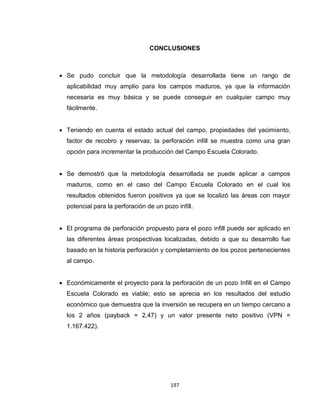 197
CONCLUSIONES
 Se pudo concluir que la metodología desarrollada tiene un rango de
aplicabilidad muy amplio para los campos maduros, ya que la información
necesaria es muy básica y se puede conseguir en cualquier campo muy
fácilmente.
 Teniendo en cuenta el estado actual del campo, propiedades del yacimiento,
factor de recobro y reservas; la perforación infill se muestra como una gran
opción para incrementar la producción del Campo Escuela Colorado.
 Se demostró que la metodología desarrollada se puede aplicar a campos
maduros, como en el caso del Campo Escuela Colorado en el cual los
resultados obtenidos fueron positivos ya que se localizó las áreas con mayor
potencial para la perforación de un pozo infill.
 El programa de perforación propuesto para el pozo infill puede ser aplicado en
las diferentes áreas prospectivas localizadas, debido a que su desarrollo fue
basado en la historia perforación y completamiento de los pozos pertenecientes
al campo.
 Económicamente el proyecto para la perforación de un pozo Infill en el Campo
Escuela Colorado es viable; esto se aprecia en los resultados del estudio
económico que demuestra que la inversión se recupera en un tiempo cercano a
los 2 años (payback = 2,47) y un valor presente neto positivo (VPN =
1.167.422).
 